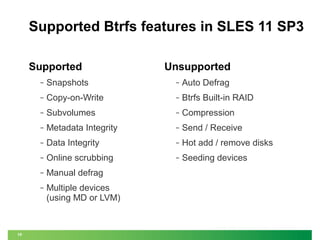 Supported Btrfs features in SLES 11 SP3
Supported

Unsupported

‒

‒

Auto Defrag

‒

Copy-on-Write

‒

Btrfs Built-in RAID

‒

Subvolumes

‒

Compression

‒

Metadata Integrity

‒

Send / Receive

‒

Data Integrity

‒

Hot add / remove disks

‒

Online scrubbing

‒

Seeding devices

‒

Manual defrag

‒

10

Snapshots

Multiple devices
(using MD or LVM)

 