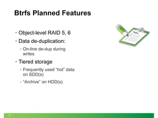 Btrfs Planned Features
•

Object-level RAID 5, 6

•

Data de-duplication:
‒

•

On-line de-dup during
writes

Tiered storage
‒

‒

11

Frequently used “hot” data
on SDD(s)
“Archive” on HDD(s)

ToDo
:

 