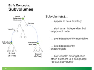 Btrfs Concepts:

Subvolumes
Default
Subvolume
Root node

Subvolume(s)...:

/

… appear to be a directory

/home

… start as an independent but
empty root node

/var/log

… are independently mountable
Subvolume
Root node

Subvol
(B-Tree)

15

Subvolume
Root node

Subvol
(B-Tree)

… are independently
snapshotable
… are “equals” amongst each
other, but there is a designated
“default subvolume”

 