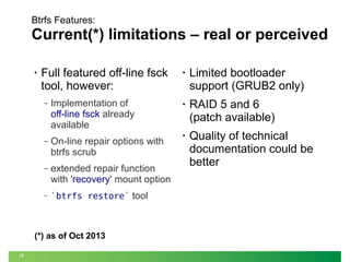 Btrfs Features:

Current(*) limitations – real or perceived
•

Full featured off-line fsck
tool, however:
‒

Implementation of
off-line fsck already
available

‒

On-line repair options with
btrfs scrub

‒

extended repair function
with 'recovery' mount option

‒

`btrfs restore` tool

(*) as of Oct 2013
17

•

Limited bootloader
support (GRUB2 only)

•

RAID 5 and 6
(patch available)

•

Quality of technical
documentation could be
better

 