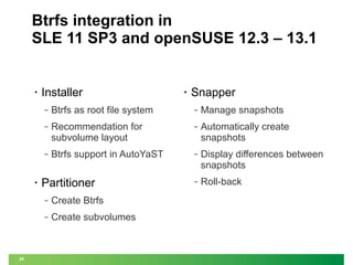 Btrfs integration in
SLE 11 SP3 and openSUSE 12.3 – 13.1

•

Installer

•

Snapper

‒

‒

Manage snapshots

‒

Recommendation for
subvolume layout

‒

Automatically create
snapshots

‒

•

Btrfs as root file system

Btrfs support in AutoYaST

‒

Display differences between
snapshots

‒

Roll-back

Partitioner
‒
‒

20

Create Btrfs
Create subvolumes

 