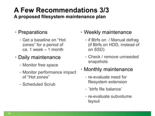 A Few Recommendations 3/3
A proposed filesystem maintenance plan
•

Preparations
‒

•

•

Get a baseline on “Hot
zones” for a period of
ca. 1 week – 1 month

‒

‒

Monitor free space
Monitor performance impact
of “Hot zones”

•

if Btrfs on / Manual defrag
(if Btrfs on HDD, instead of
on SSD)

‒

Daily maintenance
‒

Weekly maintenance

Check / remove unneeded
snapshots

Monthly maintenance

`btrfs file balance`

‒

24

re-evaluate need for
filesystem extension

‒

‒

‒

re-evaluate subvolume
layout

Scheduled Scrub

 