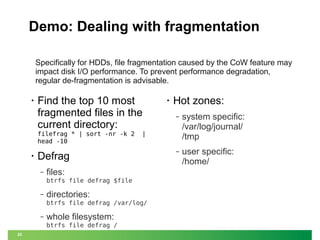 Demo: Dealing with fragmentation
Specifically for HDDs, file fragmentation caused by the CoW feature may
impact disk I/O performance. To prevent performance degradation,
regular de-fragmentation is advisable.
•

Find the top 10 most
fragmented files in the
current directory:
filefrag * | sort -nr -k 2
head -10

•

files:
btrfs file defrag $file

‒

directories:
btrfs file defrag /var/log/

‒

whole filesystem:
btrfs file defrag /

25

Hot zones:
‒

system specific:
/var/log/journal/
/tmp

‒

user specific:
/home/

|

Defrag
‒

•

 