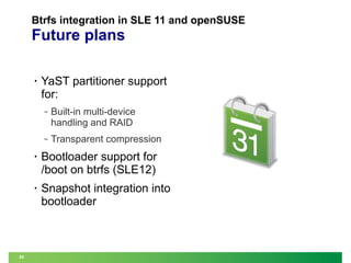 Btrfs integration in SLE 11 and openSUSE

Future plans
•

YaST partitioner support
for:
‒

Built-in multi-device
handling and RAID

‒

Transparent compression

•

•

26

Bootloader support for
/boot on btrfs (SLE12)
Snapshot integration into
bootloader

 
