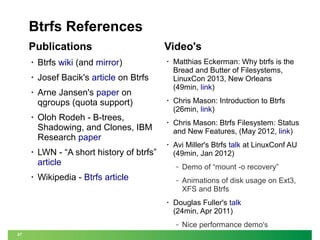 Btrfs References
Publications
•

Btrfs wiki (and mirror)

•

Josef Bacik's article on Btrfs

•

Arne Jansen's paper on
qgroups (quota support)

Video's

•

•

•

Oloh Rodeh - B-trees,
Shadowing, and Clones, IBM
Research paper
LWN - “A short history of btrfs”
article

•

Matthias Eckerman: Why btrfs is the
Bread and Butter of Filesystems,
LinuxCon 2013, New Orleans
(49min, link)

•

Chris Mason: Introduction to Btrfs
(26min, link)

•

Chris Mason: Btrfs Filesystem: Status
and New Features, (May 2012, link)

•

Avi Miller's Btrfs talk at LinuxConf AU
(49min, Jan 2012)
‒
‒

Wikipedia - Btrfs article
•

Demo of “mount -o recovery”
Animations of disk usage on Ext3,
XFS and Btrfs

Douglas Fuller's talk
(24min, Apr 2011)
‒

27

Nice performance demo's

 