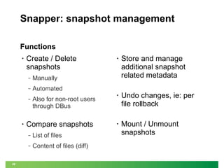 Snapper: snapshot management
Functions
•

Create / Delete
snapshots
‒

Also for non-root users
through DBus

Compare snapshots
‒

List of files

‒

28

•

Undo changes, ie: per
file rollback

•

Mount / Unmount
snapshots

Automated

‒

•

Store and manage
additional snapshot
related metadata

Manually

‒

•

Content of files (diff)

 