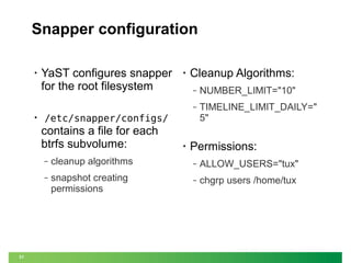 Snapper configuration
•

YaST configures snapper
for the root filesystem

•

Cleanup Algorithms:
NUMBER_LIMIT="10"

‒

•

‒

TIMELINE_LIMIT_DAILY="
5"

/etc/snapper/configs/

contains a file for each
btrfs subvolume:

•

Permissions:

‒

‒

ALLOW_USERS="tux"

‒

31

cleanup algorithms
snapshot creating
permissions

‒

chgrp users /home/tux

 