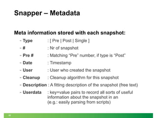 Snapper – Metadata
Meta information stored with each snapshot:
‒

: [ Pre | Post | Single ]

‒

#

: Nr of snapshot

‒

Pre #

: Matching “Pre” number, if type is “Post”

‒

Date

: Timestamp

‒

User

: User who created the snapshot

‒

Cleanup

: Cleanup algorithm for this snapshot

‒

Description : A fitting description of the snapshot (free text)

‒

32

Type

Userdata

: key=value pairs to record all sorts of useful
information about the snapshot in an
(e.g.: easily parsing from scripts)

 