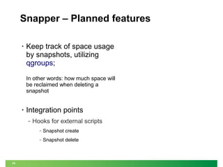 Snapper – Planned features
•

Keep track of space usage
by snapshots, utilizing
qgroups;
In other words: how much space will
be reclaimed when deleting a
snapshot

•

Integration points
‒

Hooks for external scripts
‒
‒

34

Snapshot create
Snapshot delete

 