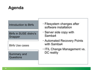 Agenda

Introduction to Btrfs

•

Filesystem changes after
software installation

Btrfs in SUSE distro's
Snapper

•

Server side copy with
Samba4

•

Automated Recovery Points
with Samba4

•

ITIL Change Management vs.
DC reality

Btrfs Use cases
Summary and
Questions

36

 