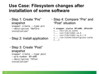 Use Case: Filesystem changes after
installation of some software
•

Step 1: Create “Pre”
snapshot

snapper create --type pre
--description "Before
installation”
•

Step 2: Install application

•

Step 3: Create “Post”
snapshot

snapper create --type post
--pre-number $PreNR
--description “After
installation”

37

•

Step 4: Compare “Pre” and
“Post” situation
# snapper status $PreNR..$PostNr
c... /etc/ld.so.cache
+... /usr/lib/libXi.so.6
+... /usr/lib/libXi.so.6.1.0
c... /var/cache/ldconfig/aux-cache
[...]

 