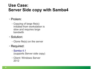 Use Case:
Server Side copy with Samba4
•

Prolem:
‒

•

Solution:
‒

•

Copying of large file(s)
initiated from workstation is
slow and requires large
bandwith
Clone file(s) on the server

Required:
‒

‒

38

Samba 4.1
(supports Server side copy)
Client: Windows Server
2012

 