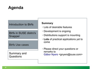Agenda

Introduction to Btrfs

Summary
•
•

Development is ongoing

•

Distributions support is mounting

•

Lots of practical applications yet to
come

•

Btrfs in SUSE distro's
Snapper

Lots of desirable features

Please direct your questions or
remarks to
Gábor Nyers <gnyers@suse.com>

Btrfs Use cases
Summary and
Questions

42

 