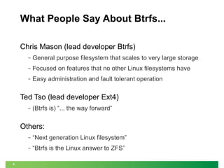 What People Say About Btrfs...
Chris Mason (lead developer Btrfs)
‒

General purpose filesystem that scales to very large storage

‒

Focused on features that no other Linux filesystems have

‒

Easy administration and fault tolerant operation

Ted Tso (lead developer Ext4)
‒

(Btrfs is) “... the way forward”

Others:
‒
‒

5

“Next generation Linux filesystem”
“Btrfs is the Linux answer to ZFS”

 
