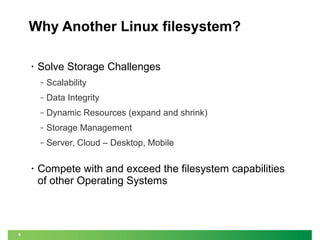 Why Another Linux filesystem?
•

Solve Storage Challenges
‒
‒

Dynamic Resources (expand and shrink)

‒

Storage Management

‒

6

Data Integrity

‒

•

Scalability

Server, Cloud – Desktop, Mobile

Compete with and exceed the filesystem capabilities
of other Operating Systems

 