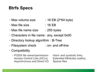 Btrfs Specs
•

Max volume size

: 16 EB (2^64 byte)

•

Max file size

: 16 EB

•

Max file name size

: 255 bytes

•

Characters in file name : any, except 0x00

•

Directory lookup algorithm : B-Tree

•

Filesystem check

•

Compatibility
‒

7

: on- and off-line

POSIX file owner/permission
Access Control Lists (ACLs)
Asynchronous and Direct I/O

Hard- and symbolic links,
Extended Attributes (xattrs),
Sparse files

 