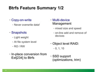 Btrfs Feature Summary 1/2
•

Copy-on-write
‒

•

Never overwrite data!

Multi-device
Management
‒

•

‒

‒

8

At file system level
RO / RW

on-line add and remove of
devices

Light weight

‒

•

‒

Snapshots

mixed size and speed

In-place conversion from
Ext[234] to Btrfs

•

Object level RAID:
‒

•

0, 1, 10

SSD support
(optimizations, trim)

 