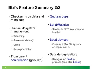 Btrfs Feature Summary 2/2

•

Checksums on data and
meta data

Send/Receive

Grow and shrink(!)

‒

Scrub

‒

‒

Defragmentation

Similar to ZFS' send/receive
function

Balancing

‒

9

Quota groups

On-line filesystem
management:
‒

•

•

•

•

Transparent
compression (gzip, lzo)

•

Seed devices
‒

•

Overlay a RW file system
on top of an RO

Data de-duplication:
‒

Background de-dup
process (see also bedup)

 