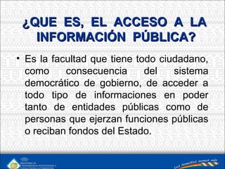 ¿QUE ES, EL ACCESO A LA¿QUE ES, EL ACCESO A LA
INFORMACIÓN PÚBLICA?INFORMACIÓN PÚBLICA?
• Es la facultad que tiene todo ciudadano,
como consecuencia del sistema
democrático de gobierno, de acceder a
todo tipo de informaciones en poder
tanto de entidades públicas como de
personas que ejerzan funciones públicas
o reciban fondos del Estado.
 