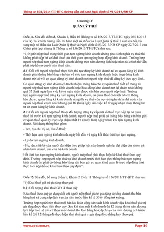 Thông tư 151/2014/TT-BTC Hướng dẫn thi hành Nghị định số 91/2014/NĐ-CP
www.ac-c.com.vn Page 10
Chương IV
QUẢN LÝ THUẾ
Điều 14. Sửa đổi điểm đ, Khoản 1, Điều 10 Thông tư số 156/2013/TT-BTC ngày 06/11/2013
của Bộ Tài chính hướng dẫn thi hành một số điều của Luật Quản lý thuế; Luật sửa đổi, bổ
sung một số điều của Luật Quản lý thuế và Nghị định số 83/2013/NĐ-CP ngày 22/7/2013 của
Chính phủ (gọi chung là Thông tư số 156/2013/TT-BTC) như sau:
“đ) Người nộp thuế trong thời gian tạm ngừng kinh doanh không phát sinh nghĩa vụ thuế thì
không phải nộp hồ sơ khai thuế của thời gian tạm ngừng hoạt động kinh doanh. Trường hợp
người nộp thuế tạm ngừng kinh doanh không trọn năm dương lịch hoặc năm tài chính thì vẫn
phải nộp hồ sơ quyết toán thuế năm.
đ.1) Đối với người nộp thuế thực hiện thủ tục đăng ký kinh doanh tại cơ quan đăng ký kinh
doanh phải thông báo bằng văn bản về việc tạm ngừng kinh doanh hoặc hoạt động kinh
doanh trở lại với cơ quan đăng ký kinh doanh nơi người nộp thuế đã đăng ký theo quy định.
Cơ quan đăng ký kinh doanh có trách nhiệm thông báo cho cơ quan thuế biết về thông tin
người nộp thuế tạm ngừng kinh doanh hoặc hoạt động kinh doanh trở lại chậm nhất không
quá 02 (hai) ngày làm việc kể từ ngày nhận được văn bản của người nộp thuế. Trường
hợp người nộp thuế đăng ký tạm ngừng kinh doanh, cơ quan thuế có trách nhiệm thông
báo cho cơ quan đăng ký kinh doanh về nghĩa vụ thuế còn nợ với ngân sách nhà nước của
người nộp thuế chậm nhất không quá 02 (hai) ngày làm việc kể từ ngày nhận được thông tin
từ cơ quan đăng ký kinh doanh.
đ.2) Đối với người nộp thuế thuộc đối tượng đăng ký cấp mã số thuế trực tiếp tại cơ quan
thuế thì trước khi tạm ngừng kinh doanh, người nộp thuế phải có thông báo bằng văn bản gửi
cơ quan thuế quản lý trực tiếp chậm nhất 15 (mười lăm) ngày trước khi tạm ngừng kinh
doanh. Nội dung thông báo gồm:
- Tên, địa chỉ trụ sở, mã số thuế;
- Thời hạn tạm ngừng kinh doanh, ngày bắt đầu và ngày kết thúc thời hạn tạm ngừng;
- Lý do tạm ngừng kinh doanh;
- Họ, tên, chữ ký của người đại diện theo pháp luật của doanh nghiệp, đại diện của nhóm cá
nhân kinh doanh, của chủ hộ kinh doanh.
Hết thời hạn tạm ngừng kinh doanh, người nộp thuế phải thực hiện kê khai thuế theo quy
định. Trường hợp người nộp thuế ra kinh doanh trước thời hạn theo thông báo tạm ngừng
kinh doanh thì phải có thông báo bằng văn bản gửi cơ quan thuế quản lý trực tiếp đồng thời
thực hiện nộp hồ sơ khai thuế theo quy định”.
Điều 15. Sửa đổi, bổ sung điểm b, Khoản 2 Điều 11 Thông tư số 156/2013/TT-BTC như sau:
“b) Khai thuế giá trị gia tăng theo quý
b.1) Đối tượng khai thuế GTGT theo quý
Khai thuế theo quý áp dụng đối với người nộp thuế giá trị gia tăng có tổng doanh thu bán
hàng hoá và cung cấp dịch vụ của năm trước liền kề từ 50 tỷ đồng trở xuống.
Trường hợp người nộp thuế mới bắt đầu hoạt động sản xuất kinh doanh việc khai thuế giá trị
gia tăng được thực hiện theo quý. Sau khi sản xuất kinh doanh đủ 12 tháng thì từ năm dương
lịch tiếp theo sẽ căn cứ theo mức doanh thu bán hàng hoá, dịch vụ của năm dương lịch trước
liền kề (đủ 12 tháng) để thực hiện khai thuế giá trị gia tăng theo tháng hay theo quý.
 