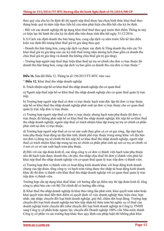 Thông tư 151/2014/TT-BTC Hướng dẫn thi hành Nghị định số 91/2014/NĐ-CP
www.ac-c.com.vn Page 12
theo quý của chu kỳ ổn định đó thì người nộp thuế được lựa chọn hình thức khai thuế theo
tháng hoặc quý từ năm tiếp theo liền kề của năm phát hiện cho đến hết chu kỳ ổn định.
- Đối với các doanh nghiệp đã áp dụng khai thuế thuế theo quý trước thời điểm Thông tư này
có hiệu lực thi hành thì chu kỳ ổn định đầu tiên được tính đến hết ngày 31/12/2016.
b.3) Cách xác định doanh thu bán hàng hóa, cung cấp dịch vụ năm trước liền kề làm điều
kiện xác định đối tượng khai thuế giá trị gia tăng theo quý
- Doanh thu bán hàng hóa, cung cấp dịch vụ được xác định là Tổng doanh thu trên các Tờ
khai thuế giá trị gia tăng của các kỳ tính thuế trong năm dương lịch (bao gồm cả doanh thu
chịu thuế giá trị gia tăng và doanh thu không chịu thuế giá trị gia tăng).
- Trường hợp người nộp thuế thực hiện khai thuế tại trụ sở chính cho đơn vị trực thuộc thì
doanh thu bán hàng hoá, cung cấp dịch vụ bao gồm cả doanh thu của đơn vị trực thuộc.”
Điều 16. Sửa đổi Điều 12, Thông tư số 156/2013/TT-BTC như sau:
“ Điều 12. Khai thuế thu nhập doanh nghiệp
1. Trách nhiệm nộp hồ sơ khai thuế thu nhập doanh nghiệp cho cơ quan thuế
a) Người nộp thuế nộp hồ sơ khai thuế thu nhập doanh nghiệp cho cơ quan thuế quản lý trực
tiếp.
b) Trường hợp người nộp thuế có đơn vị trực thuộc hạch toán độc lập thì đơn vị trực thuộc
nộp hồ sơ khai thuế thu nhập doanh nghiệp phát sinh tại đơn vị trực thuộc cho cơ quan thuế
quản lý trực tiếp đơn vị trực thuộc.
c) Trường hợp người nộp thuế có đơn vị trực thuộc nhưng hạch toán phụ thuộc thì đơn vị
trực thuộc đó không phải nộp hồ sơ khai thuế thu nhập doanh nghiệp; khi nộp hồ sơ khai thuế
thu nhập doanh nghiệp, người nộp thuế có trách nhiệm khai tập trung tại trụ sở chính cả phần
phát sinh tại đơn vị trực thuộc.
d) Trường hợp người nộp thuế có cơ sở sản xuất (bao gồm cả cơ sở gia công, lắp ráp) hạch
toán phụ thuộc hoạt động tại địa bàn tỉnh, thành phố trực thuộc trung ương khác với địa bàn
nơi đơn vị đóng trụ sở chính thì khi nộp hồ sơ khai thuế thu nhập doanh nghiệp, người nộp
thuế có trách nhiệm khai tập trung tại trụ sở chính cả phần phát sinh tại nơi có trụ sở chính và
ở nơi có cơ sở sản xuất hạch toán phụ thuộc.
đ) Đối với các tập đoàn kinh tế, các tổng công ty có đơn vị thành viên hạch toán phụ thuộc
nếu đã hạch toán được doanh thu, chi phí, thu nhập chịu thuế thì đơn vị thành viên phải kê
khai nộp thuế thu nhập doanh nghiệp với cơ quan thuế quản lý trực tiếp đơn vị thành viên.
e) Trường hợp đơn vị thành viên có hoạt động kinh doanh khác với hoạt động kinh doanh
chung của tập đoàn, tổng công ty và hạch toán riêng được thu nhập từ hoạt động kinh doanh
khác đó thì đơn vị thành viên khai thuế thu nhập doanh nghiệp với cơ quan thuế quản lý trực
tiếp đơn vị thành viên.
Trường hợp cần áp dụng khai thuế khác với hướng dẫn tại điểm này thì tập đoàn kinh tế, tổng
công ty phải báo cáo với Bộ Tài chính để có hướng dẫn riêng.
2. Khai thuế thu nhập doanh nghiệp là khai theo từng lần phát sinh, khai quyết toán năm hoặc
khai quyết toán thuế đến thời điểm có quyết định về việc doanh nghiệp thực hiện chia; hợp
nhất; sáp nhập; chuyển đổi loại hình doanh nghiệp; giải thể; chấm dứt hoạt động. Trường hợp
chuyển đổi loại hình doanh nghiệp mà bên tiếp nhận kế thừa toàn bộ nghĩa vụ về thuế của
doanh nghiệp trước chuyển đổi (như chuyển đổi loại hình doanh nghiệp từ Công ty TNHH
sang Công ty cổ phần hoặc ngược lại; chuyển đổi Doanh nghiệp 100% vốn Nhà nước thành
Công ty cổ phần và các trường hợp khác theo quy định của pháp luật) thì không phải khai
 