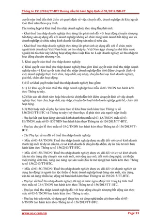 Thông tư 151/2014/TT-BTC Hướng dẫn thi hành Nghị định số 91/2014/NĐ-CP
www.ac-c.com.vn Page 13
quyết toán thuế đến thời điểm có quyết định về việc chuyển đổi, doanh nghiệp chỉ khai quyết
toán thuế năm theo quy định.
Các trường hợp kê khai thuế thu nhập doanh nghiệp theo từng lần phát sinh:
- Khai thuế thu nhập doanh nghiệp theo từng lần phát sinh đối với hoạt động chuyển nhượng
bất động sản áp dụng đối với doanh nghiệp không có chức năng kinh doanh bất động sản và
doanh nghiệp có chức năng kinh doanh bất động sản nếu có nhu cầu.
- Khai thuế thu nhập doanh nghiệp theo từng lần phát sinh áp dụng đối với tổ chức nước
ngoài kinh doanh tại Việt Nam hoặc có thu nhập tại Việt Nam (gọi chung là nhà thầu nước
ngoài) mà tổ chức này không hoạt động theo Luật Đầu tư, Luật Doanh nghiệp có thu nhập từ
hoạt động chuyển nhượng vốn.
3. Khai quyết toán thuế thu nhập doanh nghiệp
a) Khai quyết toán thuế thu nhập doanh nghiệp bao gồm khai quyết toán thuế thu nhập doanh
nghiệp năm và khai quyết toán thuế thu nhập doanh nghiệp đến thời điểm có quyết định về
việc doanh nghiệp thực hiện chia, hợp nhất, sáp nhập, chuyển đổi loại hình doanh nghiệp,
giải thể, chấm dứt hoạt động.
b) Hồ sơ khai quyết toán thuế thu nhập doanh nghiệp bao gồm:
b.1) Tờ khai quyết toán thuế thu nhập doanh nghiệp theo mẫu số 03/TNDN ban hành kèm
theo Thông tư này.
b.2) Báo cáo tài chính năm hoặc báo cáo tài chính đến thời điểm có quyết định về việc doanh
nghiệp thực hiện chia, hợp nhất, sáp nhập, chuyển đổi loại hình doanh nghiệp, giải thể, chấm dứt
hoạt động.
b.3) Một hoặc một số phụ lục kèm theo tờ khai ban hành kèm theo Thông tư số
156/2013/TT-BTC và Thông tư này (tuỳ theo thực tế phát sinh của người nộp thuế):
- Phụ lục kết quả hoạt động sản xuất kinh doanh theo mẫu số 03-1A/TNDN, mẫu số 03-
1B/TNDN, mẫu số 03-1C/TNDN ban hành kèm theo Thông tư số 156/2013/TT-BTC.
- Phụ lục chuyển lỗ theo mẫu số 03-2/TNDN ban hành kèm theo Thông tư số 156/2013/TT-
BTC.
- Các Phụ lục về ưu đãi về thuế thu nhập doanh nghiệp:
+ Mẫu số 03-3A/TNDN: Thuế thu nhập doanh nghiệp được ưu đãi đối với cơ sở kinh doanh
thành lập mới từ dự án đầu tư, cơ sở kinh doanh di chuyển địa điểm, dự án đầu tư mới ban
hành kèm theo Thông tư số 156/2013/TT-BTC.
+ Mẫu số 03-3B/TNDN: Thuế thu nhập doanh nghiệp được ưu đãi đối với cơ sở kinh doanh
đầu tư xây dựng dây chuyền sản xuất mới, mở rộng quy mô, đổi mới công nghệ, cải thiện
môi trường sinh thái, nâng cao năng lực sản xuất (đầu tư mở rộng) ban hành kèm theo Thông
tư số 156/2013/TT-BTC.
+ Mẫu số 03-3C/TNDN: Thuế thu nhập doanh nghiệp được ưu đãi đối với doanh nghiệp sử
dụng lao động là người dân tộc thiểu số hoặc doanh nghiệp hoạt động sản xuất, xây dựng,
vận tải sử dụng nhiều lao động nữ ban hành kèm theo Thông tư số 156/2013/TT-BTC.
- Phụ lục số thuế thu nhập doanh nghiệp đã nộp ở nước ngoài được trừ trong kỳ tính thuế
theo mẫu số 03-4/TNDN ban hành kèm theo Thông tư số 156/2013/TT-BTC.
- Phụ lục thuế thu nhập doanh nghiệp đối với hoạt động chuyển nhượng bất động sản theo
mẫu số 03-5/TNDN ban hành kèm theo Thông tư này.
- Phụ lục báo cáo trích, sử dụng quỹ khoa học và công nghệ (nếu có) theo mẫu số 03-
6/TNDN ban hành kèm theo Thông tư số 156/2013/TT-BTC.
 