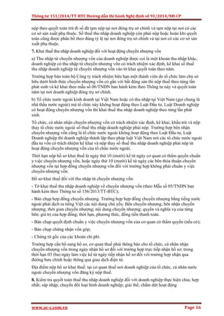 Thông tư 151/2014/TT-BTC Hướng dẫn thi hành Nghị định số 91/2014/NĐ-CP
www.ac-c.com.vn Page 16
nộp theo quyết toán trừ đi số đã tạm nộp tại nơi đóng trụ sở chính và tạm nộp tại nơi có các
cơ sở sản xuất phụ thuộc. Số thuế thu nhập doanh nghiệp còn phải nộp hoặc hoàn khi quyết
toán cũng được phân bổ theo đúng tỷ lệ tại nơi đóng trụ sở chính và tại nơi có các cơ sở sản
xuất phụ thuộc.
7. Khai thuế thu nhập doanh nghiệp đối với hoạt động chuyển nhượng vốn
a) Thu nhập từ chuyển nhượng vốn của doanh nghiệp được coi là một khoản thu nhập khác,
doanh nghiệp có thu nhập từ chuyển nhượng vốn có trách nhiệm xác định, kê khai số thuế
thu nhập doanh nghiệp từ chuyển nhượng vốn vào tờ khai quyết toán theo năm.
Trường hợp bán toàn bộ Công ty trách nhiệm hữu hạn một thành viên do tổ chức làm chủ sở
hữu dưới hình thức chuyển nhượng vốn có gắn với bất động sản thì nộp thuế theo từng lần
phát sinh và kê khai theo mẫu số 06/TNDN ban hành kèm theo Thông tư này và quyết toán
năm tại nơi doanh nghiệp đóng trụ sở chính.
b) Tổ chức nước ngoài kinh doanh tại Việt Nam hoặc có thu nhập tại Việt Nam (gọi chung là
nhà thầu nước ngoài) mà tổ chức này không hoạt động theo Luật Đầu tư, Luật Doanh nghiệp
có hoạt động chuyển nhượng vốn thì khai thuế thu nhập doanh nghiệp theo từng lần phát
sinh.
Tổ chức, cá nhân nhận chuyển nhượng vốn có trách nhiệm xác định, kê khai, khấu trừ và nộp
thay tổ chức nước ngoài số thuế thu nhập doanh nghiệp phải nộp. Trường hợp bên nhận
chuyển nhượng vốn cũng là tổ chức nước ngoài không hoạt động theo Luật Đầu tư, Luật
Doanh nghiệp thì doanh nghiệp thành lập theo pháp luật Việt Nam nơi các tổ chức nước ngoài
đầu tư vốn có trách nhiệm kê khai và nộp thay số thuế thu nhập doanh nghiệp phải nộp từ
hoạt động chuyển nhượng vốn của tổ chức nước ngoài.
Thời hạn nộp hồ sơ khai thuế là ngày thứ 10 (mười) kể từ ngày cơ quan có thẩm quyền chuẩn
y việc chuyển nhượng vốn, hoặc ngày thứ 10 (mười) kể từ ngày các bên thỏa thuận chuyển
nhượng vốn tại hợp đồng chuyển nhượng vốn đối với trường hợp không phải chuẩn y việc
chuyển nhượng vốn.
Hồ sơ khai thuế đối với thu nhập từ chuyển nhượng vốn:
- Tờ khai thuế thu nhập doanh nghiệp về chuyển nhượng vốn (theo Mẫu số 05/TNDN ban
hành kèm theo Thông tư số 156/2013/TT-BTC);
- Bản chụp hợp đồng chuyển nhượng. Trường hợp hợp đồng chuyển nhượng bằng tiếng nước
ngoài phải dịch ra tiếng Việt các nội dung chủ yếu: Bên chuyển nhượng; bên nhận chuyển
nhượng; thời gian chuyển nhượng; nội dung chuyển nhượng; quyền và nghĩa vụ của từng
bên; giá trị của hợp đồng; thời hạn, phương thức, đồng tiền thanh toán.
- Bản chụp quyết định chuẩn y việc chuyển nhượng vốn của cơ quan có thẩm quyền (nếu có);
- Bản chụp chứng nhận vốn góp;
- Chứng từ gốc của các khoản chi phí.
Trường hợp cần bổ sung hồ sơ, cơ quan thuế phải thông báo cho tổ chức, cá nhân nhận
chuyển nhượng vốn trong ngày nhận hồ sơ đối với trường hợp trực tiếp nhận hồ sơ; trong
thời hạn 03 (ba) ngày làm việc kể từ ngày tiếp nhận hồ sơ đối với trường hợp nhận qua
đường bưu chính hoặc thông qua giao dịch điện tử.
Địa điểm nộp hồ sơ khai thuế: tại cơ quan thuế nơi doanh nghiệp của tổ chức, cá nhân nước
ngoài chuyển nhượng vốn đăng ký nộp thuế.
8. Kiểm tra quyết toán thuế thu nhập doanh nghiệp đối với doanh nghiệp thực hiện chia; hợp
nhất; sáp nhập; chuyển đổi loại hình doanh nghiệp; giải thể; chấm dứt hoạt động
 