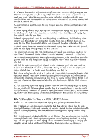 Thông tư 151/2014/TT-BTC Hướng dẫn thi hành Nghị định số 91/2014/NĐ-CP
www.ac-c.com.vn Page 17
8.1. Cơ quan thuế có trách nhiệm kiểm tra quyết toán thuế của doanh nghiệp trong thời hạn
15 (mười lăm) ngày làm việc, kể từ ngày nhận được các tài liệu, hồ sơ liên quan đến việc
quyết toán nghĩa vụ thuế từ người nộp thuế trong trường hợp chia, hợp nhất, sáp nhập,
chuyển đổi loại hình doanh nghiệp, giải thể, chấm dứt hoạt động trừ các trường hợp quy định
tại điểm 8.2 Khoản này.
8.2.Các trường hợp giải thể, chấm dứt hoạt động cơ quan thuế không phải thực hiện quyết
toán thuế:
a) Doanh nghiệp, tổ chức thuộc diện nộp thuế thu nhập doanh nghiệp theo tỷ lệ % trên doanh
thu bán hàng hóa, dịch vụ theo quy định của pháp luật về thuế thu nhập doanh nghiệp thực
hiện giải thể, chấm dứt hoạt động.
b) Doanh nghiệp giải thể, chấm dứt hoạt động nhưng kể từ khi được cấp Giấy chứng nhận
đăng ký kinh doanh hoặc Giấy chứng nhận đăng ký doanh nghiệp đến thời điểm giải thể,
chấm dứt hoạt động, doanh nghiệp không phát sinh doanh thu, chưa sử dụng hóa đơn.
c) Doanh nghiệp thuộc diện nộp thuế thu nhập doanh nghiệp theo kê khai thực hiện giải thể,
chấm dứt hoạt động, nếu đáp ứng đủ các điều kiện sau:
- Có doanh thu bình quân năm (tính từ năm chưa được quyết toán hoặc thanh tra, kiểm tra
thuế đến thời điểm doanh nghiệp giải thể, chấm dứt hoạt động) không quá 1 tỷ đồng/năm .
- Kể từ năm doanh nghiệp chưa được quyết toán hoặc thanh tra, kiểm tra thuế đến thời điểm
giải thể, chấm dứt hoạt động doanh nghiệp không bị xử phạt vi phạm pháp luật về hành vi
trốn thuế.
- Số thuế thu nhập doanh nghiệp đã nộp tính từ năm chưa được quyết toán hoặc thanh tra,
kiểm tra thuế đến thời điểm giải thể, chấm dứt hoạt động cao hơn số thuế thu nhập doanh
nghiệp nếu tính theo tỷ lệ % trên doanh thu bán hàng hóa, dịch vụ.
Đối với các trường hợp nêu tại tiết a, b, c điểm này, chậm nhất 05 (năm) ngày làm việc kể từ
ngày nhận được hồ sơ do người nộp thuế gửi (bao gồm quyết định giải thể, chấm dứt hoạt
động; các tài liệu chứng minh người nộp thuế thuộc các trường hợp nêu trên và đã nộp đủ số
thuế phải nộp nếu có) thì cơ quan thuế xác nhận việc doanh nghiệp đã hoàn thành nghĩa vụ
thuế.
8.3. Đối với trường hợp doanh nghiệp giải thể, chấm dứt hoạt động không thuộc các trường
hợp nêu tại điểm 8.2 Điều này, căn cứ nhu cầu thực tế cơ quan thuế quản lý trực tiếp người
nộp thuế đặt hàng và sử dụng kết quả kiểm tra quyết toán thuế của các công ty kiểm toán độc
lập, tổ chức kinh doanh dịch vụ làm thủ tục về thuế theo quy định tại Điều 18 Thông tư này”.
Điều 17. Bổ sung Điều 12a, Thông tư số 156/2013/TT-BTC như sau:
“Điều 12a. Tạm nộp thuế thu nhập doanh nghiệp theo quý và quyết toán thuế năm
Căn cứ kết quả sản xuất, kinh doanh, người nộp thuế thực hiện tạm nộp số thuế thu nhập
doanh nghiệp của quý chậm nhất vào ngày thứ ba mươi của quý tiếp theo quý phát sinh nghĩa
vụ thuế; doanh nghiệp không phải nộp tờ khai thuế thu nhập doanh nghiệp tạm tính hàng
quý.
Đối với những doanh nghiệp phải lập báo cáo tài chính quý theo quy định của pháp luật (như
doanh nghiệp nhà nước, doanh nghiệp niêm yết trên thị trường chứng khoán và các trường
hợp khác theo quy định) thì doanh nghiệp căn cứ vào báo cáo tài chính quý và các quy định
của pháp luật về thuế để xác định số thuế thu nhập doanh nghiệp tạm nộp hàng quý.
 