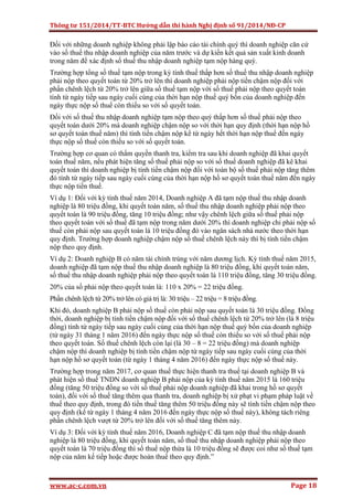 Thông tư 151/2014/TT-BTC Hướng dẫn thi hành Nghị định số 91/2014/NĐ-CP
www.ac-c.com.vn Page 18
Đối với những doanh nghiệp không phải lập báo cáo tài chính quý thì doanh nghiệp căn cứ
vào số thuế thu nhập doanh nghiệp của năm trước và dự kiến kết quả sản xuất kinh doanh
trong năm để xác định số thuế thu nhập doanh nghiệp tạm nộp hàng quý.
Trường hợp tổng số thuế tạm nộp trong kỳ tính thuế thấp hơn số thuế thu nhập doanh nghiệp
phải nộp theo quyết toán từ 20% trở lên thì doanh nghiệp phải nộp tiền chậm nộp đối với
phần chênh lệch từ 20% trở lên giữa số thuế tạm nộp với số thuế phải nộp theo quyết toán
tính từ ngày tiếp sau ngày cuối cùng của thời hạn nộp thuế quý bốn của doanh nghiệp đến
ngày thực nộp số thuế còn thiếu so với số quyết toán.
Đối với số thuế thu nhập doanh nghiệp tạm nộp theo quý thấp hơn số thuế phải nộp theo
quyết toán dưới 20% mà doanh nghiệp chậm nộp so với thời hạn quy định (thời hạn nộp hồ
sơ quyết toán thuế năm) thì tính tiền chậm nộp kể từ ngày hết thời hạn nộp thuế đến ngày
thực nộp số thuế còn thiếu so với số quyết toán.
Trường hợp cơ quan có thẩm quyền thanh tra, kiểm tra sau khi doanh nghiệp đã khai quyết
toán thuế năm, nếu phát hiện tăng số thuế phải nộp so với số thuế doanh nghiệp đã kê khai
quyết toán thì doanh nghiệp bị tính tiền chậm nộp đối với toàn bộ số thuế phải nộp tăng thêm
đó tính từ ngày tiếp sau ngày cuối cùng của thời hạn nộp hồ sơ quyết toán thuế năm đến ngày
thực nộp tiền thuế.
Ví dụ 1: Đối với kỳ tính thuế năm 2014, Doanh nghiệp A đã tạm nộp thuế thu nhập doanh
nghiệp là 80 triệu đồng, khi quyết toán năm, số thuế thu nhập doanh nghiệp phải nộp theo
quyết toán là 90 triệu đồng, tăng 10 triệu đồng; như vậy chênh lệch giữa số thuế phải nộp
theo quyết toán với số thuế đã tạm nộp trong năm dưới 20% thì doanh nghiệp chỉ phải nộp số
thuế còn phải nộp sau quyết toán là 10 triệu đồng đó vào ngân sách nhà nước theo thời hạn
quy định. Trường hợp doanh nghiệp chậm nộp số thuế chênh lệch này thì bị tính tiền chậm
nộp theo quy định.
Ví dụ 2: Doanh nghiệp B có năm tài chính trùng với năm dương lịch. Kỳ tính thuế năm 2015,
doanh nghiệp đã tạm nộp thuế thu nhập doanh nghiệp là 80 triệu đồng, khi quyết toán năm,
số thuế thu nhập doanh nghiệp phải nộp theo quyết toán là 110 triệu đồng, tăng 30 triệu đồng.
20% của số phải nộp theo quyết toán là: 110 x 20% = 22 triệu đồng.
Phần chênh lệch từ 20% trở lên có giá trị là: 30 triệu – 22 triệu = 8 triệu đồng.
Khi đó, doanh nghiệp B phải nộp số thuế còn phải nộp sau quyết toán là 30 triệu đồng. Đồng
thời, doanh nghiệp bị tính tiền chậm nộp đối với số thuế chênh lệch từ 20% trở lên (là 8 triệu
đồng) tính từ ngày tiếp sau ngày cuối cùng của thời hạn nộp thuế quý bốn của doanh nghiệp
(từ ngày 31 tháng 1 năm 2016) đến ngày thực nộp số thuế còn thiếu so với số thuế phải nộp
theo quyết toán. Số thuế chênh lệch còn lại (là 30 – 8 = 22 triệu đồng) mà doanh nghiệp
chậm nộp thì doanh nghiệp bị tính tiền chậm nộp từ ngày tiếp sau ngày cuối cùng của thời
hạn nộp hồ sơ quyết toán (từ ngày 1 tháng 4 năm 2016) đến ngày thực nộp số thuế này.
Trường hợp trong năm 2017, cơ quan thuế thực hiện thanh tra thuế tại doanh nghiệp B và
phát hiện số thuế TNDN doanh nghiệp B phải nộp của kỳ tính thuế năm 2015 là 160 triệu
đồng (tăng 50 triệu đồng so với số thuế phải nộp doanh nghiệp đã khai trong hồ sơ quyết
toán), đối với số thuế tăng thêm qua thanh tra, doanh nghiệp bị xử phạt vi phạm pháp luật về
thuế theo quy định, trong đó tiền thuế tăng thêm 50 triệu đồng này sẽ tính tiền chậm nộp theo
quy định (kể từ ngày 1 tháng 4 năm 2016 đến ngày thực nộp số thuế này), không tách riêng
phần chênh lệch vượt từ 20% trở lên đối với số thuế tăng thêm này.
Ví dụ 3: Đối với kỳ tính thuế năm 2016, Doanh nghiệp C đã tạm nộp thuế thu nhập doanh
nghiệp là 80 triệu đồng, khi quyết toán năm, số thuế thu nhập doanh nghiệp phải nộp theo
quyết toán là 70 triệu đồng thì số thuế nộp thừa là 10 triệu đồng sẽ được coi như số thuế tạm
nộp của năm kế tiếp hoặc được hoàn thuế theo quy định.”
 