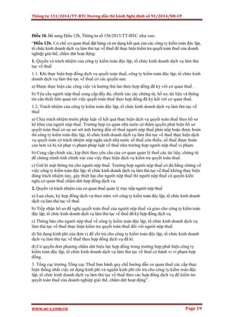 Thông tư 151/2014/TT-BTC Hướng dẫn thi hành Nghị định số 91/2014/NĐ-CP
www.ac-c.com.vn Page 19
Điều 18. Bổ sung Điều 12b, Thông tư số 156/2013/TT-BTC như sau:
“Điều 12b. Cơ chế cơ quan thuế đặt hàng và sử dụng kết quả của các công ty kiểm toán độc lập,
tổ chức kinh doanh dịch vụ làm thủ tục về thuế để thực hiện kiểm tra quyết toán thuế của doanh
nghiệp giải thể, chấm dứt hoạt động:
1. Quyền và trách nhiệm của công ty kiểm toán độc lập, tổ chức kinh doanh dịch vụ làm thủ
tục về thuế
1.1. Khi thực hiện hợp đồng dịch vụ quyết toán thuế, công ty kiểm toán độc lập, tổ chức kinh
doanh dịch vụ làm thủ tục về thuế có các quyền sau:
a) Được thực hiện các công việc và hưởng thù lao theo hợp đồng đã ký với cơ quan thuế .
b) Yêu cầu người nộp thuế cung cấp đầy đủ, chính xác các chứng từ, hồ sơ, tài liệu và thông
tin cần thiết liên quan tới việc quyết toán thuế theo hợp đồng đã ký kết với cơ quan thuế.
1.2. Trách nhiệm của công ty kiểm toán độc lập, tổ chức kinh doanh dịch vụ làm thủ tục về
thuế
a) Chịu trách nhiệm trước pháp luật về kết quả thực hiện dịch vụ quyết toán thuế theo hồ sơ
kê khai của người nộp thuế. Trường hợp cơ quan nhà nước có thẩm quyền phát hiện hồ sơ
quyết toán thuế có sự sai sót ảnh hưởng đến số thuế người nộp thuế phải nộp hoặc được hoàn
thì công ty kiểm toán độc lập, tổ chức kinh doanh dịch vụ làm thủ tục về thuế thực hiện dịch
vụ quyết toán có trách nhiệm nộp ngân sách nhà nước số thuế còn thiếu, số thuế được hoàn
cao hơn và bị xử phạt vi phạm pháp luật về thuế như trường hợp người nộp thuế vi phạm.
b) Cung cấp chính xác, kịp thời theo yêu cầu của cơ quan quản lý thuế các tài liệu, chứng từ
để chứng minh tính chính xác của việc thực hiện dịch vụ kiểm tra quyết toán thuế.
c) Giữ bí mật thông tin cho người nộp thuế. Trường hợp người nộp thuế có đủ bằng chứng về
việc công ty kiểm toán độc lập, tổ chức kinh doanh dịch vụ làm thủ tục về thuế không thực hiện
đúng trách nhiệm này, gây thiệt hại cho người nộp thuế thì người nộp thuế có quyền kiến
nghị cơ quan thuế chấm dứt hợp đồng dịch vụ.
2. Quyền và trách nhiệm của cơ quan thuế quản lý trực tiếp người nộp thuế
a) Lựa chọn, ký hợp đồng dịch vụ theo năm với công ty kiểm toán độc lập, tổ chức kinh doanh
dịch vụ làm thủ tục về thuế.
b) Tiếp nhận hồ sơ đề nghị quyết toán thuế của người nộp thuế và giao cho công ty kiểm toán
độc lập, tổ chức kinh doanh dịch vụ làm thủ tục về thuế đã ký hợp đồng dịch vụ.
c) Thông báo cho người nộp thuế về công ty kiểm toán độc lập, tổ chức kinh doanh dịch vụ
làm thủ tục về thuế thực hiện kiểm tra quyết toán thuế đối với người nộp thuế.
d) Sử dụng kinh phí của đơn vị để chi trả cho công ty kiểm toán độc lập, tổ chức kinh doanh
dịch vụ làm thủ tục về thuế theo hợp đồng dịch vụ đã kí.
đ) Có quyền đơn phương chấm dứt hiệu lực hợp đồng trong trường hợp phát hiện công ty
kiểm toán độc lập, tổ chức kinh doanh dịch vụ làm thủ tục về thuế có hành vi vi phạm hợp
đồng.
3. Tổng cục trưởng Tổng cục Thuế ban hành quy chế hướng dẫn cơ quan thuế các cấp thực
hiện thống nhất việc sử dụng kinh phí và nguồn kinh phí chi trả cho công ty kiểm toán độc
lập, tổ chức kinh doanh dịch vụ làm thủ tục về thuế theo các hợp đồng dịch vụ để kiểm tra
quyết toán thuế của doanh nghiệp giải thể, chấm dứt hoạt động”.
 