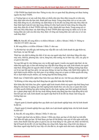 Thông tư 151/2014/TT-BTC Hướng dẫn thi hành Nghị định số 91/2014/NĐ-CP
www.ac-c.com.vn Page 21
1/TĐ-TNDN ban hành kèm theo Thông tư này cho cơ quan thuế địa phương nơi được hưởng
nguồn thu thuế TNDN.
c) Trường hợp cơ sở sản xuất thủy điện có nhiều nhà máy thủy điện trong đó có nhà máy
thủy điện nằm trên địa bàn tỉnh, thành phố trực thuộc Trung ương khác nơi cơ sở sản xuất
thủy điện đóng trụ sở, nếu không xác định được tỷ lệ chi phí của từng nhà máy thủy điện do
thực hiện hạch toán kế toán tập trung, không tổ chức hạch toán kế toán riêng cho từng nhà
máy thủy điện thì số thuế TNDN tính nộp ở tỉnh, thành phố trực thuộc Trung ương nơi có
nhà máy thủy điện được xác định bằng số thuế TNDN phải nộp trong kỳ nhân (x) tỷ lệ sản
lượng điện sản xuất của nhà máy thủy điện với tổng sản lượng điện sản xuất của cơ sở sản
xuất thủy điện."
Điều 21. Sửa đổi, bổ sung điểm a và điểm d Khoản 1, điểm c Khoản 2 Điều 31 Thông tư
156/2013/TT-BTC như sau:
1. Bổ sung điểm a và điểm d Khoản 1 Điều 31 như sau:
“a) Bị thiệt hại vật chất gây ảnh hưởng trực tiếp đến sản xuất, kinh doanh do gặp thiên tai,
hỏa hoạn, tai nạn bất ngờ.
Thiệt hại vật chất là những tổn thất về tài sản của người nộp thuế, tính được bằng tiền như:
máy móc, thiết bị, phương tiện, vật tư, hàng hoá, nhà xưởng, trụ sở làm việc, tiền, các giấy tờ
có giá trị như tiền.
Tai nạn bất ngờ là việc không may xảy ra đột ngột ngoài ý muốn của người nộp thuế, do tác
nhân bên ngoài gây ra làm ảnh hưởng trực tiếp đến hoạt động sản xuất, kinh doanh của người
nộp thuế, không phải do nguyên nhân từ hành vi vi phạm pháp luật. Những trường hợp được
coi là tai nạn bất ngờ bao gồm: tai nạn giao thông; tai nạn lao động; mắc bệnh hiểm nghèo; bị
dịch bệnh truyền nhiễm vào thời gian và tại những vùng mà cơ quan có thẩm quyền đã công
bố có dịch bệnh truyền nhiễm; các trường hợp bất khả kháng khác.
Danh mục về bệnh hiểm nghèo thực hiện theo quy định tại các văn bản quy phạm pháp luật”.
“d) Không có khả năng nộp thuế đúng hạn do gặp khó khăn đặc biệt khác.
Khó khăn đặc biệt khác bao gồm: ngành nghề kinh doanh chính mà người nộp thuế đang hoạt
động bị cấm hoặc bị ngừng, tạm thời ngừng kinh doanh theo yêu cầu của cơ quan nhà nước
có thẩm quyền (không bao gồm trường hợp bị cấm hoặc ngừng, tạm thời ngừng kinh doanh
do vi phạm pháp luật); đối tác hủy hoặc không thanh toán đúng hạn theo hợp đồng đã ký kết
làm kết quả sản xuất, kinh doanh của người nộp thuế bị lỗ do đối tác thuộc một trong các
trường hợp sau:
- Phá sản;
- Người quản lý doanh nghiệp theo quy định của Luật doanh nghiệp hoặc chủ hộ kinh doanh
bị đột tử;
- Người quản lý doanh nghiệp theo quy định của Luật doanh nghiệp hoặc chủ hộ kinh doanh
bị mất tích”.
2. Sửa đổi, bổ sung điểm c Khoản 2 Điều 31 như sau:
“c) Người nộp thuế nêu tại điểm c khoản 1 Điều này được gia hạn số tiền thuế nợ tính đến
thời điểm đề nghị gia hạn. Số thuế được gia hạn tối đa không vượt quá số tiền ngân sách nhà
nước chưa thanh toán bao gồm cả giá trị của các hoạt động tư vấn, giám sát, khảo sát thiết kế,
lập kế hoạch dự án đối với các hợp đồng của công trình, hạng mục công trình xây dựng cơ
bản được người nộp thuế ký trực tiếp với chủ đầu tư, do ngân sách nhà nước cấp phát hoặc
 