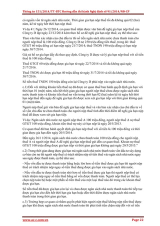 Thông tư 151/2014/TT-BTC Hướng dẫn thi hành Nghị định số 91/2014/NĐ-CP
www.ac-c.com.vn Page 22
có nguồn vốn từ ngân sách nhà nước. Thời gian gia hạn nộp thuế tối đa không quá 02 (hai)
năm, kể từ ngày hết thời hạn nộp thuế.
Ví dụ 41: Ngày 26/12/2014, cơ quan thuế nhận được văn bản đề nghị gia hạn nộp thuế của
Công ty D lập ngày 23/12/2014 kèm theo hồ sơ đề nghị gia hạn nộp thuế, cụ thể như sau:
Theo văn bản xác nhận của chủ đầu tư thì số tiền ngân sách nhà nước chưa thanh toán cho
người nộp thuế là 100 triệu đồng. Công ty D nợ 250 triệu đồng tiền thuế, trong đó: thuế
GTGT 60 triệu đồng có hạn nộp ngày 21/7/2014; thuế TNDN 190 triệu đồng có hạn nộp
ngày 30/7/2014.
Giả sử hồ sơ gia hạn đầy đủ theo quy định, Công ty D được xử lý gia hạn nộp thuế với số tiền
thuế là 100 triệu đồng:
Thuế GTGT 60 triệu đồng được gia hạn từ ngày 22/7/2014 và tối đa không quá ngày
21/7/2016.
Thuế TNDN chỉ được gia hạn 40 triệu đồng từ ngày 31/7/2014 và tối đa không quá ngày
30/7/2016.
Số tiền thuế TNDN 150 triệu đồng còn lại Công ty D phải nộp vào ngân sách nhà nước.
c.1) Đối với những khoản tiền thuế nợ đã được cơ quan thuế ban hành quyết định gia hạn với
thời hạn 01 (một) năm, nếu hết thời gian gia hạn người nộp thuế chưa được ngân sách nhà
nước thanh toán và khoản tiền thuế nợ vẫn trong thời hạn 02 (hai) năm kể từ ngày hết thời
hạn nộp thuế đến ngày đề nghị gia hạn thì được xem xét gia hạn tiếp với thời gian không quá
01 (một) năm.
Người nộp thuế gửi văn bản đề nghị gia hạn nộp thuế và văn bản xác nhận của chủ đầu tư về
số vốn chủ đầu tư chưa thanh toán cho người nộp thuế tính đến thời điểm đề nghị gia hạn nộp
thuế để được xem xét gia hạn tiếp.
Ví dụ: Ngân sách nhà nước nợ người nộp thuế A 100 triệu đồng, người nộp thuế A nợ thuế
GTGT 100 triệu đồng, khoản tiền thuế nợ này có hạn nộp là ngày 20/5/2013.
Cơ quan thuế đã ban hành quyết định gia hạn nộp thuế với số tiền là 100 triệu đồng và thời
gian được gia hạn đến ngày 20/5/2014.
Đến ngày 26/11/2014, ngân sách nhà nước chưa thanh toán 100 triệu đồng cho người nộp
thuế A và người nộp thuế A đề nghị gia hạn nộp thuế gửi đến cơ quan thuế. Khoản nợ thuế
GTGT 100 triệu đồng được gia hạn tiếp và thời gian gia hạn không quá ngày 20/5/2015.”
c.2) Trong thời gian đang được gia hạn mà ngân sách nhà nước thanh toán vốn đầu tư xây dựng
cơ bản còn nợ thì người nộp thuế có trách nhiệm nộp số tiền thuế vào ngân sách nhà nước ngay
sau ngày được thanh toán, cụ thể như sau:
- Nếu vốn đầu tư được thanh toán bằng hoặc lớn hơn số tiền thuế được gia hạn thì người nộp
thuế có trách nhiệm nộp ngay số tiền thuế đang được gia hạn vào ngân sách nhà nước.
- Nếu vốn đầu tư được thanh toán nhỏ hơn số tiền thuế được gia hạn thì người nộp thuế có
trách nhiệm nộp ngay số tiền thuế bằng số vốn được thanh toán. Người nộp thuế có thể lựa
chọn nộp toàn bộ hoặc một phần số tiền thuế của một loại thuế nào đó trong các khoản thuế
được gia hạn.
Số tiền thuế đã được gia hạn còn lại và chưa được ngân sách nhà nước thanh toán thì tiếp tục
được gia hạn cho đến hết thời hạn gia hạn hoặc đến thời điểm được ngân sách nhà nước
thanh toán trong thời gian gia hạn.
c.3) Trường hợp cơ quan có thẩm quyền phát hiện người nộp thuế không nộp tiền thuế được
gia hạn khi được ngân sách nhà nước thanh toán thì phải tính tiền chậm nộp đối với số tiền
 