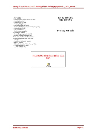 Thông tư 151/2014/TT-BTC Hướng dẫn thi hành Nghị định số 91/2014/NĐ-CP
www.ac-c.com.vn Page 24
Nơi nhận:
- Văn phòng Trung ương và các Ban của Đảng;
- Văn phòng Quốc hội;
- Văn phòng Chủ tịch nước;
- Văn phòng Tổng Bí thư;
- Viện Kiểm sát nhân dân tối cao;
- Văn phòng BCĐ phòng chống tham nhũng trung ương;
- Toà án nhân dân tối cao;
- Kiểm toán nhà nước;
- Các Bộ, cơ quan ngang Bộ,
cơ quan thuộc Chính phủ,
- Cơ quan Trung ương của các đoàn thể;
- Hội đồng nhân dân, Uỷ ban nhân dân,
Sở Tài chính, Cục Thuế, Kho bạc nhà nước
các tỉnh, thành phố trực thuộc Trung ương;
- Công báo;
- Cục Kiểm tra văn bản (Bộ Tư pháp);
- Website Chính phủ;
- Website Bộ Tài chính; Website Tổng cục Thuế;
- Các đơn vị thuộc Bộ Tài chính;
- Lưu: VT, TCT (VT, CS).
KT. BỘ TRƯỞNG
THỨ TRƯỞNG
Đỗ Hoàng Anh Tuấn
FILE ĐƯỢC ĐÍNH KÈM THEO VĂN
BẢN
 