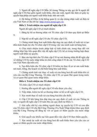 3. Người đề nghị cấp C/O Mẫu AI (trong Thông tư này gọi tắt là người đề
nghị cấp C/O) bao gồm người xuất khẩu, nhà sản xuất, người đại diện có giấy ủy
quyền hợp pháp của người xuất khẩu hoặc nhà sản xuất.
4. Hệ thống eCOSys là hệ thống quản lý và cấp chứng nhận xuất xứ điện tử
của Việt Nam có địa chỉ tại: http://www.ecosys.gov.vn.
Điều 3. Trách nhiệm của người đề nghị cấp C/O
Người đề nghị cấp C/O có trách nhiệm:
1. Đăng ký hồ sơ thương nhân với Tổ chức cấp C/O theo quy định tại Điều
5;
2. Nộp hồ sơ đề nghị cấp C/O cho Tổ chức cấp C/O;
3. Chứng minh hàng hoá xuất khẩu đáp ứng các quy định về xuất xứ và tạo
điều kiện thuận lợi cho Tổ chức cấp C/O trong việc xác minh xuất xứ hàng hoá;
4. Chịu trách nhiệm trước pháp luật về tính chính xác, trung thực đối với
những khai báo liên quan đến việc đề nghị cấp C/O, kể cả trong trường hợp được
người xuất khẩu uỷ quyền;
5. Báo cáo kịp thời cho Tổ chức cấp C/O tại nơi thương nhân đã đề nghị cấp
về những C/O bị nước nhập khẩu từ chối công nhận C/O do các Tổ chức cấp C/O
của Việt Nam cấp (nếu có);
6. Tạo điều kiện cho Tổ chức cấp C/O kiểm tra thực tế cơ sở sản xuất hoặc
nơi nuôi, trồng, thu hoạch và chế biến hàng hóa xuất khẩu;
7. Chứng minh tính xác thực về xuất xứ của hàng hoá đã xuất khẩu khi có
yêu cầu của Bộ Công Thương, Tổ chức cấp C/O, cơ quan Hải quan trong nước
và cơ quan Hải quan nước nhập khẩu.
Điều 4. Trách nhiệm của Tổ chức cấp C/O
Tổ chức cấp C/O có trách nhiệm:
1. Hướng dẫn người đề nghị cấp C/O nếu được yêu cầu;
2. Tiếp nhận, kiểm tra hồ sơ thương nhân và hồ sơ đề nghị cấp C/O;
3. Xác minh thực tế xuất xứ của hàng hoá khi cần thiết;
4. Cấp C/O khi hàng hóa đáp ứng các quy định về xuất xứ của Thông tư
này và người đề nghị cấp C/O tuân thủ các quy định tại Điều 3;
5. Gửi mẫu chữ ký của những người được ủy quyền ký C/O và con dấu
của Tổ chức cấp C/O cho Bộ Công Thương (Vụ Xuất Nhập khẩu) theo quy định
của Bộ Công Thương để đăng ký với cơ quan có thẩm quyền của nước nhập
khẩu;
6. Giải quyết các khiếu nại liên quan đến việc cấp C/O theo thẩm quyền;
7. Xác minh lại xuất xứ của hàng hoá đã xuất khẩu theo yêu cầu của cơ
quan có thẩm quyền của nước nhập khẩu;
2
 