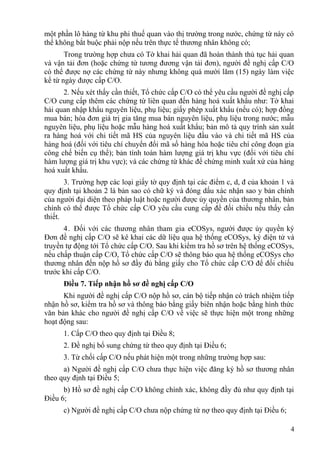 một phần lô hàng từ khu phi thuế quan vào thị trường trong nước, chứng từ này có
thể không bắt buộc phải nộp nếu trên thực tế thương nhân không có;
Trong trường hợp chưa có Tờ khai hải quan đã hoàn thành thủ tục hải quan
và vận tải đơn (hoặc chứng từ tương đương vận tải đơn), người đề nghị cấp C/O
có thể được nợ các chứng từ này nhưng không quá mười lăm (15) ngày làm việc
kể từ ngày được cấp C/O.
2. Nếu xét thấy cần thiết, Tổ chức cấp C/O có thể yêu cầu người đề nghị cấp
C/O cung cấp thêm các chứng từ liên quan đến hàng hoá xuất khẩu như: Tờ khai
hải quan nhập khẩu nguyên liệu, phụ liệu; giấy phép xuất khẩu (nếu có); hợp đồng
mua bán; hóa đơn giá trị gia tăng mua bán nguyên liệu, phụ liệu trong nước; mẫu
nguyên liệu, phụ liệu hoặc mẫu hàng hoá xuất khẩu; bản mô tả quy trình sản xuất
ra hàng hoá với chi tiết mã HS của nguyên liệu đầu vào và chi tiết mã HS của
hàng hoá (đối với tiêu chí chuyển đổi mã số hàng hóa hoặc tiêu chí công đoạn gia
công chế biến cụ thể); bản tính toán hàm lượng giá trị khu vực (đối với tiêu chí
hàm lượng giá trị khu vực); và các chứng từ khác để chứng minh xuất xứ của hàng
hoá xuất khẩu.
3. Trường hợp các loại giấy tờ quy định tại các điểm c, d, đ của khoản 1 và
quy định tại khoản 2 là bản sao có chữ ký và đóng dấu xác nhận sao y bản chính
của người đại diện theo pháp luật hoặc người được ủy quyền của thương nhân, bản
chính có thể được Tổ chức cấp C/O yêu cầu cung cấp để đối chiếu nếu thấy cần
thiết.
4. Đối với các thương nhân tham gia eCOSys, người được ủy quyền ký
Đơn đề nghị cấp C/O sẽ kê khai các dữ liệu qua hệ thống eCOSys, ký điện tử và
truyền tự động tới Tổ chức cấp C/O. Sau khi kiểm tra hồ sơ trên hệ thống eCOSys,
nếu chấp thuận cấp C/O, Tổ chức cấp C/O sẽ thông báo qua hệ thống eCOSys cho
thương nhân đến nộp hồ sơ đầy đủ bằng giấy cho Tổ chức cấp C/O để đối chiếu
trước khi cấp C/O.
Điều 7. Tiếp nhận hồ sơ đề nghị cấp C/O
Khi người đề nghị cấp C/O nộp hồ sơ, cán bộ tiếp nhận có trách nhiệm tiếp
nhận hồ sơ, kiểm tra hồ sơ và thông báo bằng giấy biên nhận hoặc bằng hình thức
văn bản khác cho người đề nghị cấp C/O về việc sẽ thực hiện một trong những
hoạt động sau:
1. Cấp C/O theo quy định tại Điều 8;
2. Đề nghị bổ sung chứng từ theo quy định tại Điều 6;
3. Từ chối cấp C/O nếu phát hiện một trong những trường hợp sau:
a) Người đề nghị cấp C/O chưa thực hiện việc đăng ký hồ sơ thương nhân
theo quy định tại Điều 5;
b) Hồ sơ đề nghị cấp C/O không chính xác, không đầy đủ như quy định tại
Điều 6;
c) Người đề nghị cấp C/O chưa nộp chứng từ nợ theo quy định tại Điều 6;
4
 