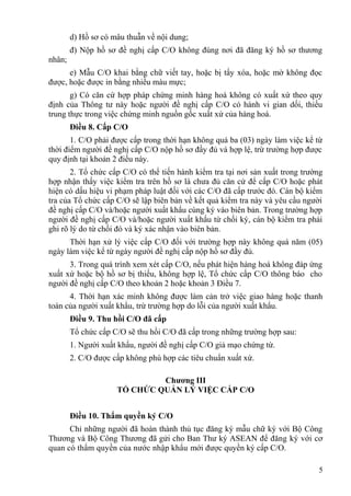 d) Hồ sơ có mâu thuẫn về nội dung;
đ) Nộp hồ sơ đề nghị cấp C/O không đúng nơi đã đăng ký hồ sơ thương
nhân;
e) Mẫu C/O khai bằng chữ viết tay, hoặc bị tẩy xóa, hoặc mờ không đọc
được, hoặc được in bằng nhiều màu mực;
g) Có căn cứ hợp pháp chứng minh hàng hoá không có xuất xứ theo quy
định của Thông tư này hoặc người đề nghị cấp C/O có hành vi gian dối, thiếu
trung thực trong việc chứng minh nguồn gốc xuất xứ của hàng hoá.
Điều 8. Cấp C/O
1. C/O phải được cấp trong thời hạn không quá ba (03) ngày làm việc kể từ
thời điểm người đề nghị cấp C/O nộp hồ sơ đầy đủ và hợp lệ, trừ trường hợp được
quy định tại khoản 2 điều này.
2. Tổ chức cấp C/O có thể tiến hành kiểm tra tại nơi sản xuất trong trường
hợp nhận thấy việc kiểm tra trên hồ sơ là chưa đủ căn cứ để cấp C/O hoặc phát
hiện có dấu hiệu vi phạm pháp luật đối với các C/O đã cấp trước đó. Cán bộ kiểm
tra của Tổ chức cấp C/O sẽ lập biên bản về kết quả kiểm tra này và yêu cầu người
đề nghị cấp C/O và/hoặc người xuất khẩu cùng ký vào biên bản. Trong trường hợp
người đề nghị cấp C/O và/hoặc người xuất khẩu từ chối ký, cán bộ kiểm tra phải
ghi rõ lý do từ chối đó và ký xác nhận vào biên bản.
Thời hạn xử lý việc cấp C/O đối với trường hợp này không quá năm (05)
ngày làm việc kể từ ngày người đề nghị cấp nộp hồ sơ đầy đủ.
3. Trong quá trình xem xét cấp C/O, nếu phát hiện hàng hoá không đáp ứng
xuất xứ hoặc bộ hồ sơ bị thiếu, không hợp lệ, Tổ chức cấp C/O thông báo cho
người đề nghị cấp C/O theo khoản 2 hoặc khoản 3 Điều 7.
4. Thời hạn xác minh không được làm cản trở việc giao hàng hoặc thanh
toán của người xuất khẩu, trừ trường hợp do lỗi của người xuất khẩu.
Điều 9. Thu hồi C/O đã cấp
Tổ chức cấp C/O sẽ thu hồi C/O đã cấp trong những trường hợp sau:
1. Người xuất khẩu, người đề nghị cấp C/O giả mạo chứng từ.
2. C/O được cấp không phù hợp các tiêu chuẩn xuất xứ.
Chương III
TỔ CHỨC QUẢN LÝ VIỆC CẤP C/O
Điều 10. Thẩm quyền ký C/O
Chỉ những người đã hoàn thành thủ tục đăng ký mẫu chữ ký với Bộ Công
Thương và Bộ Công Thương đã gửi cho Ban Thư ký ASEAN để đăng ký với cơ
quan có thẩm quyền của nước nhập khẩu mới được quyền ký cấp C/O.
5
 