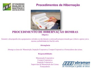 PROCEDIMENTO DE HIBERNAÇÃO BOMBAS
Objetivo
Garantir o desempenho dos equipamentos retirados ou não durante a entressafra proporcionando que voltem a operar com a
mesma confiabilidade do final de safra.
Abrangência
Abrange as áreas de: Manutenção, Inspeção Corporativa, Compra Corporativa e Fornecedores das usinas.
Responsabilidades
Manutenção Corporativa:
Compra Corporativa:
Inspeção Corporativa:
Supervisão de Manutenção das Usinas:
Fornecedores:
Procedimentos de Hibernação
 