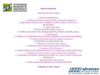 Operacionalização
DESCRIÇÃO DAS FASES
ANÁLISE PREDITIVA;
 Análise de Vibração. Análise de Óleo, termografia, check-list
LIQUIDAR A INSTALAÇÃO, BOMBA, TUBULAÇÃO, VÁLVULAS /
REGISTROS;
 Limpeza da bomba
COLOCAR PARA FORAA ÁGUA;
LIMPEZA DO GRUPO DE BOMBEAMENTO, BOMBA, MOTOR, BASE;
 Limpeza geral
LIMPEZA E CONSERVAÇÃO DA PARTE HIDRÁULICA (CORPO DA BOMBA);
 Limpeza com produtos químicos (quando necessário)
CONSERVAÇÃO DOS MANCAIS;
 Aplicação do protetivo anti-corrosivo
VERIFICAÇÃO E ESTOCAGEM DAS VEDAÇÕES;
 Gaxetas e Selos Mecânicos
 ESTOCAGEM DA TRANSMISSÃO (POLIAS, CORREIAS, ACOPLAMENTOS);
 Inspeção em correias, polias e troca da graxa do acoplamento
 CONSERVAÇÃO BASE, PARAFUSOS, PORCAS, VÁLVULAS E CARTER DE
PROTEÇÃO;
 Aplicar protetivo anti-corrosivo
 ESTOCAGEM DAS BOMBAS NO ALMOXARIFADO;
GIRAR A CADA 7 DIAS.
 