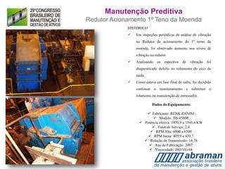 HISTÓRICO
 Em inspeções periódicas de análise de vibração
no Redutor de acionamento do 1º terno da
moenda, foi observado aumento nos níveis de
vibração no redutor.
 Analisando os espectros de vibração foi
diagnosticado defeito no rolamento do eixo de
saída.
 Como estava em fase final de safra, foi decidido
continuar o monitoramento e substituir o
rolamento na manutenção de entressafra.
Dados do Equipamento:
 Fabricante: RENK ZANINI
 Modelo: TB-45BM
 Potência efetiva: 1470,9 a 1593,4 KW
 Fator de Serviço: 2,4
 RPM Alta: 6000 a 6500
 RPM baixa: 405,9 a 439,7
 Relação de Transmissão: 14,78
 Ano de Fabricação: 2007
 Viscosidade: ISO VG-68
Manutenção Preditiva
Redutor Acionamento 1º Teno da Moenda
 
