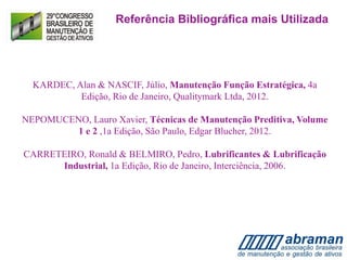 KARDEC, Alan & NASCIF, Júlio, Manutenção Função Estratégica, 4a
Edição, Rio de Janeiro, Qualitymark Ltda, 2012.
NEPOMUCENO, Lauro Xavier, Técnicas de Manutenção Preditiva, Volume
1 e 2 ,1a Edição, São Paulo, Edgar Blucher, 2012.
CARRETEIRO, Ronald & BELMIRO, Pedro, Lubrificantes & Lubrificação
Industrial, 1a Edição, Rio de Janeiro, Interciência, 2006.
Referência Bibliográfica mais Utilizada
 