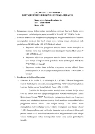 JAWABAN TUGAS TUTORIAL 1
KARYA ILMIAH PENDIDIKAN GURU SEKOLAH DASAR
Nama : Ayu Imtyas Rusdiansyah
NIM : 858745338
Kelas : 2B
1. Penggunaan metode diskusi untuk meningkatkan motivasi dan hasil belajar siswa
tentang materi globalisasi pada pembelajaran PKN Kelas IV UPT SDN 24 Gresik.
2. Rumusan permasalahan dari penelitian yang berjudul penggunaan metode diskusi untuk
meningkatkan motivasi dan hasil belajar siswa tentang materi globalisasi pada
pembelajaran PKN Kelas IV UPT SDN 24 Gresik adalah
a. Bagaimana efektivitas penggunaan metode diskusi dalam meningkatkan
motivasi siswa pada materi globalisasi dalam pembelajaran PKN Kelas IV
UPT SDN 24 Gresik?
b. Bagaimana efektivitas penggunaan metode diskusi dalam meningkatkan
hasil belajar siswa pada materi globalisasi dalam pembelajaran PKN Kelas
IV UPT SDN 24 Gresik?
c. Bagaimana respon siswa terhadap penggunaan metode diskusi dalam
pembelajaran PKN terkait dengan materi globalisasi Kelas IV UPT SDN 24
Gresik?
3. Rangkuman artikel jurnal bereputasi :
a. Febnasari, S. D., Arifin, Z., & Setianingsih, E. S. (2019). Efektifitas Penggunaan
Metode Pembelajaran Diskusi Kelas dengan Strategi “TPS” untuk Meningkatkan
Motivasi Belajar. Jurnal Ilmiah Sekolah Dasar, 3(3), 310-318.
Penelitian ini bertujuan untuk meningkatkan motivasi belajar siswa
kelas IV tema Cita-Citaku dengan menggunakan Metode Pembelajaran Diskusi
Kelas dengan Strategi "TPS". Penelitian ini menggunakan desain pra-eksperimen
dengan jenis satu kelompok pretest-posttest. Hasil penelitian menunjukkan bahwa
penggunaan metode diskusi kelas dengan strategi "TPS" efektif dalam
meningkatkan motivasi belajar siswa. Terdapat peningkatan hasil belajar sebesar
12,63% dan peningkatan motivasi belajar siswa dari pretest sebesar 63,18 menjadi
posttest sebesar 77,11. Peneliti merekomendasikan penggunaan metode ini sebagai
variasi pembelajaran untuk meningkatkan minat siswa dalam pembelajaran
tematik.
 