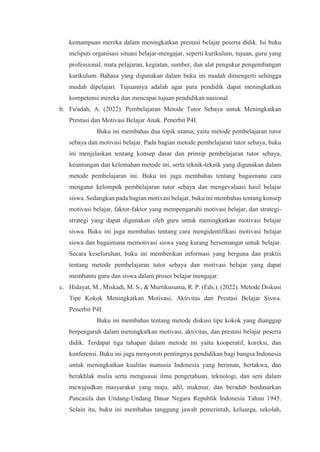 kemampuan mereka dalam meningkatkan prestasi belajar peserta didik. Isi buku
meliputi organisasi situasi belajar-mengajar, seperti kurikulum, tujuan, guru yang
professional, mata pelajaran, kegiatan, sumber, dan alat pengukur pengembangan
kurikulum. Bahasa yang digunakan dalam buku ini mudah dimengerti sehingga
mudah dipelajari. Tujuannya adalah agar para pendidik dapat meningkatkan
kompetensi mereka dan mencapai tujuan pendidikan nasional.
b. Fu'adah, A. (2022). Pembelajaran Metode Tutor Sebaya untuk Meningkatkan
Prestasi dan Motivasi Belajar Anak. Penerbit P4I.
Buku ini membahas dua topik utama, yaitu metode pembelajaran tutor
sebaya dan motivasi belajar. Pada bagian metode pembelajaran tutor sebaya, buku
ini menjelaskan tentang konsep dasar dan prinsip pembelajaran tutor sebaya,
keuntungan dan kelemahan metode ini, serta teknik-teknik yang digunakan dalam
metode pembelajaran ini. Buku ini juga membahas tentang bagaimana cara
mengatur kelompok pembelajaran tutor sebaya dan mengevaluasi hasil belajar
siswa. Sedangkan pada bagian motivasi belajar, buku ini membahas tentang konsep
motivasi belajar, faktor-faktor yang mempengaruhi motivasi belajar, dan strategi-
strategi yang dapat digunakan oleh guru untuk meningkatkan motivasi belajar
siswa. Buku ini juga membahas tentang cara mengidentifikasi motivasi belajar
siswa dan bagaimana memotivasi siswa yang kurang bersemangat untuk belajar.
Secara keseluruhan, buku ini memberikan informasi yang berguna dan praktis
tentang metode pembelajaran tutor sebaya dan motivasi belajar yang dapat
membantu guru dan siswa dalam proses belajar mengajar.
c. Hidayat, M., Miskadi, M. S., & Murtikusuma, R. P. (Eds.). (2022). Metode Diskusi
Tipe Kokok Meningkatkan Motivasi, Aktivitas dan Prestasi Belajar Siswa.
Penerbit P4I.
Buku ini membahas tentang metode diskusi tipe kokok yang dianggap
berpengaruh dalam meningkatkan motivasi, aktivitas, dan prestasi belajar peserta
didik. Terdapat tiga tahapan dalam metode ini yaitu kooperatif, koreksi, dan
konferensi. Buku ini juga menyoroti pentingnya pendidikan bagi bangsa Indonesia
untuk meningkatkan kualitas manusia Indonesia yang beriman, bertakwa, dan
berakhlak mulia serta menguasai ilmu pengetahuan, teknologi, dan seni dalam
mewujudkan masyarakat yang maju, adil, makmur, dan beradab berdasarkan
Pancasila dan Undang-Undang Dasar Negara Republik Indonesia Tahun 1945.
Selain itu, buku ini membahas tanggung jawab pemerintah, keluarga, sekolah,
 