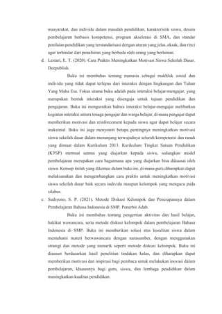 masyarakat, dan individu dalam masalah pendidikan, karakteristik siswa, desain
pembelajaran berbasis kompetensi, program akselerasi di SMA, dan standar
penilaian pendidikan yang terstandarisasi dengan aturan yang jelas, eksak, dan rinci
agar terhindar dari penafsiran yang berbeda oleh orang yang berlainan.
d. Lestari, E. T. (2020). Cara Praktis Meningkatkan Motivasi Siswa Sekolah Dasar.
Deepublish.
Buku ini membahas tentang manusia sebagai makhluk sosial dan
individu yang tidak dapat terlepas dari interaksi dengan lingkungan dan Tuhan
Yang Maha Esa. Fokus utama buku adalah pada interaksi belajar-mengajar, yang
merupakan bentuk interaksi yang disengaja untuk tujuan pendidikan dan
pengajaran. Buku ini menguraikan bahwa interaksi belajar-mengajar melibatkan
kegiatan interaksi antara tenaga pengajar dan warga belajar, di mana pengajar dapat
memberikan motivasi dan reinforcement kepada siswa agar dapat belajar secara
maksimal. Buku ini juga menyoroti betapa pentingnya meningkatkan motivasi
siswa sekolah dasar dalam menunjang terwujudnya seluruh kompetensi dan ranah
yang dimuat dalam Kurikulum 2013. Kurikulum Tingkat Satuan Pendidikan
(KTSP) memuat semua yang diajarkan kepada siswa, sedangkan model
pembelajaran merupakan cara bagaimana apa yang diajarkan bisa dikuasai oleh
siswa. Konsep inilah yang dikemas dalam buku ini, di mana guru diharapkan dapat
melaksanakan dan mengembangkan cara praktis untuk meningkatkan motivasi
siswa sekolah dasar baik secara individu maupun kelompok yang mengacu pada
silabus.
e. Sudiyono, S. P. (2021). Metode Diskusi Kelompok dan Penerapannya dalam
Pembelajaran Bahasa Indonesia di SMP. Penerbit Adab.
Buku ini membahas tentang pengertian aktivitas dan hasil belajar,
hakikat wawancara, serta metode diskusi kelompok dalam pembelajaran Bahasa
Indonesia di SMP. Buku ini memberikan solusi atas kesulitan siswa dalam
memahami materi berwawancara dengan narasumber, dengan menggunakan
strategi dan metode yang menarik seperti metode diskusi kelompok. Buku ini
disusun berdasarkan hasil penelitian tindakan kelas, dan diharapkan dapat
memberikan motivasi dan inspirasi bagi pembaca untuk melakukan inovasi dalam
pembelajaran, khususnya bagi guru, siswa, dan lembaga pendidikan dalam
meningkatkan kualitas pendidikan.
 