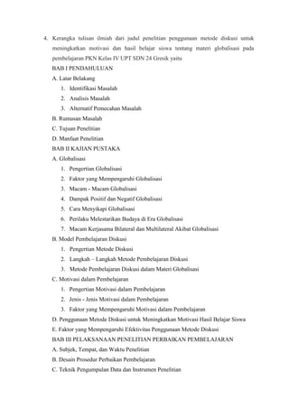 4. Kerangka tulisan ilmiah dari judul penelitian penggunaan metode diskusi untuk
meningkatkan motivasi dan hasil belajar siswa tentang materi globalisasi pada
pembelajaran PKN Kelas IV UPT SDN 24 Gresik yaitu
BAB I PENDAHULUAN
A. Latar Belakang
1. Identifikasi Masalah
2. Analisis Masalah
3. Alternatif Pemecahan Masalah
B. Rumusan Masalah
C. Tujuan Penelitian
D. Manfaat Penelitian
BAB II KAJIAN PUSTAKA
A. Globalisasi
1. Pengertian Globalisasi
2. Faktor yang Mempengaruhi Globalisasi
3. Macam - Macam Globalisasi
4. Dampak Positif dan Negatif Globalisasi
5. Cara Menyikapi Globalisasi
6. Perilaku Melestarikan Budaya di Era Globalisasi
7. Macam Kerjasama Bilateral dan Multilateral Akibat Globalisasi
B. Model Pembelajaran Diskusi
1. Pengertian Metode Diskusi
2. Langkah – Langkah Metode Pembelajaran Diskusi
3. Metode Pembelajaran Diskusi dalam Materi Globalisasi
C. Motivasi dalam Pembelajaran
1. Pengertian Motivasi dalam Pembelajaran
2. Jenis - Jenis Motivasi dalam Pembelajaran
3. Faktor yang Mempengaruhi Motivasi dalam Pembelajaran
D. Penggunaan Metode Diskusi untuk Meningkatkan Motivasi Hasil Belajar Siswa
E. Faktor yang Mempengaruhi Efektivitas Penggunaan Metode Diskusi
BAB III PELAKSANAAN PENELITIAN PERBAIKAN PEMBELAJARAN
A. Subjek, Tempat, dan Waktu Penelitian
B. Desain Prosedur Perbaikan Pembelajaran
C. Teknik Pengumpulan Data dan Instrumen Penelitian
 