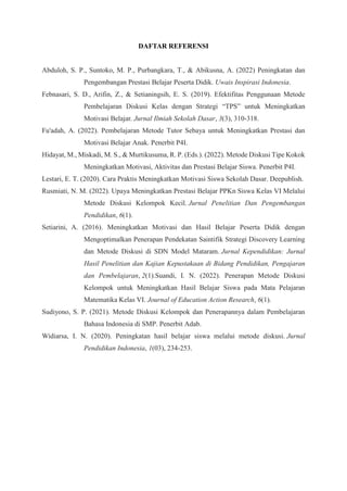 DAFTAR REFERENSI
Abduloh, S. P., Suntoko, M. P., Purbangkara, T., & Abikusna, A. (2022) Peningkatan dan
Pengembangan Prestasi Belajar Peserta Didik. Uwais Inspirasi Indonesia.
Febnasari, S. D., Arifin, Z., & Setianingsih, E. S. (2019). Efektifitas Penggunaan Metode
Pembelajaran Diskusi Kelas dengan Strategi “TPS” untuk Meningkatkan
Motivasi Belajar. Jurnal Ilmiah Sekolah Dasar, 3(3), 310-318.
Fu'adah, A. (2022). Pembelajaran Metode Tutor Sebaya untuk Meningkatkan Prestasi dan
Motivasi Belajar Anak. Penerbit P4I.
Hidayat, M., Miskadi, M. S., & Murtikusuma, R. P. (Eds.). (2022). Metode Diskusi Tipe Kokok
Meningkatkan Motivasi, Aktivitas dan Prestasi Belajar Siswa. Penerbit P4I.
Lestari, E. T. (2020). Cara Praktis Meningkatkan Motivasi Siswa Sekolah Dasar. Deepublish.
Rusmiati, N. M. (2022). Upaya Meningkatkan Prestasi Belajar PPKn Siswa Kelas VI Melalui
Metode Diskusi Kelompok Kecil. Jurnal Penelitian Dan Pengembangan
Pendidikan, 6(1).
Setiarini, A. (2016). Meningkatkan Motivasi dan Hasil Belajar Peserta Didik dengan
Mengoptimalkan Penerapan Pendekatan Saintifik Strategi Discovery Learning
dan Metode Diskusi di SDN Model Mataram. Jurnal Kependidikan: Jurnal
Hasil Penelitian dan Kajian Kepustakaan di Bidang Pendidikan, Pengajaran
dan Pembelajaran, 2(1).Suandi, I. N. (2022). Penerapan Metode Diskusi
Kelompok untuk Meningkatkan Hasil Belajar Siswa pada Mata Pelajaran
Matematika Kelas VI. Journal of Education Action Research, 6(1).
Sudiyono, S. P. (2021). Metode Diskusi Kelompok dan Penerapannya dalam Pembelajaran
Bahasa Indonesia di SMP. Penerbit Adab.
Widiarsa, I. N. (2020). Peningkatan hasil belajar siswa melalui metode diskusi. Jurnal
Pendidikan Indonesia, 1(03), 234-253.
 