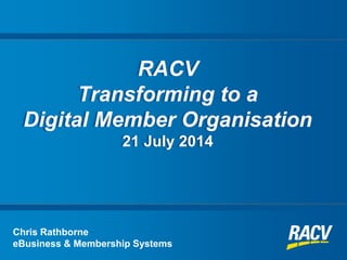 RACV
Transforming to a
Digital Member Organisation
21 July 2014
Chris Rathborne
eBusiness & Membership Systems
 