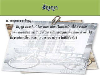 ความหมายของสัญญา
สัญญา หมายถึง นิติกรรมสองฝ่ายหรือหลายฝ่ายที่เกิดจากการ
แสดงเจตนาเสนอและสนองต้องตรงกันของบุคคลตั้งแต่สองฝ่ายขึ้นไป
ที่มุ่งจะก่อ เปลี่ยนแปลง โอน สงวน หรือระงับนิติสัมพันธ์
 