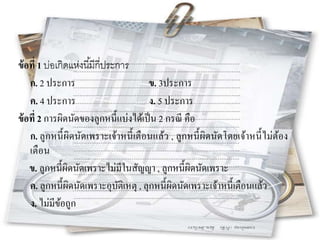 ข้อที่ 1 บ่อเกิดแห่งนี้มีกี่ประการ
ก. 2 ประการ ข. 3ประการ
ค. 4 ประการ ง. 5 ประการ
ข้อที่ 2 การผิดนัดของลูกหนี้แบ่งได้เป็น 2 กรณี คือ
ก. ลูกหนี้ผิดนัดเพราะเจ้าหนี้เตือนแล้ว , ลูกหนี้ผิดนัดโดยเจ้าหนี้ไม่ต้อง
เตือน
ข. ลูกหนี้ผิดนัดเพราะไม่มีในสัญญา , ลูกหนี้ผิดนัดเพราะ
ค. ลูกหนี้ผิดนัดเพราะอุบัติเหตุ , ลุกหนี้ผิดนัดเพราะเจ้าหนี้เตือนแล้ว
ง. ไม่มีข้อถูก
 