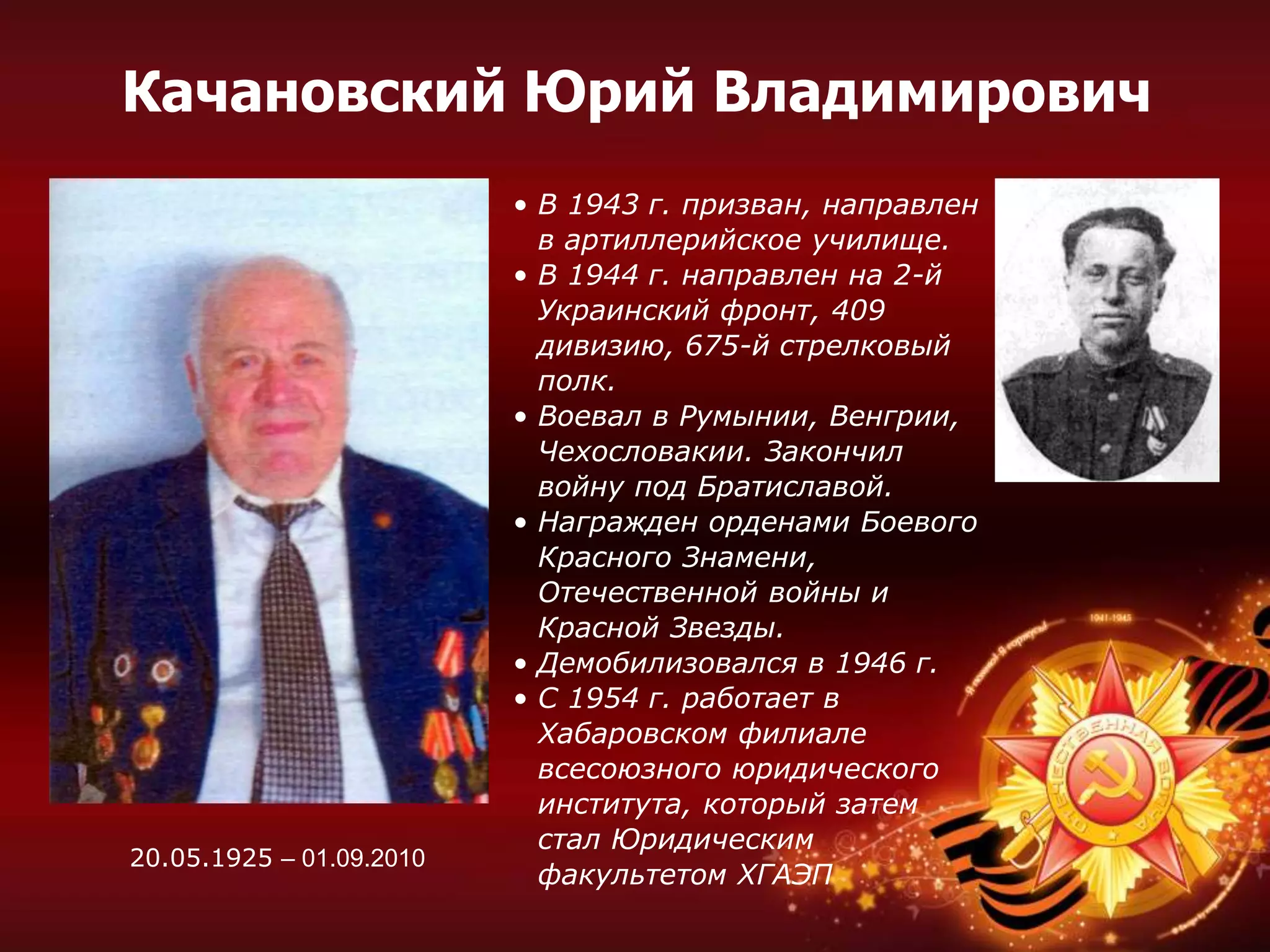 • В 1943 г. призван, направлен
в артиллерийское училище.
• В 1944 г. направлен на 2-й
Украинский фронт, 409
дивизию, 675-й стрелковый
полк.
• Воевал в Румынии, Венгрии,
Чехословакии. Закончил
войну под Братиславой.
• Награжден орденами Боевого
Красного Знамени,
Отечественной войны и
Красной Звезды.
• Демобилизовался в 1946 г.
• С 1954 г. работает в
Хабаровском филиале
всесоюзного юридического
института, который затем
стал Юридическим
факультетом ХГАЭП
Качановский Юрий Владимирович
20.05.1925 – 01.09.2010
 