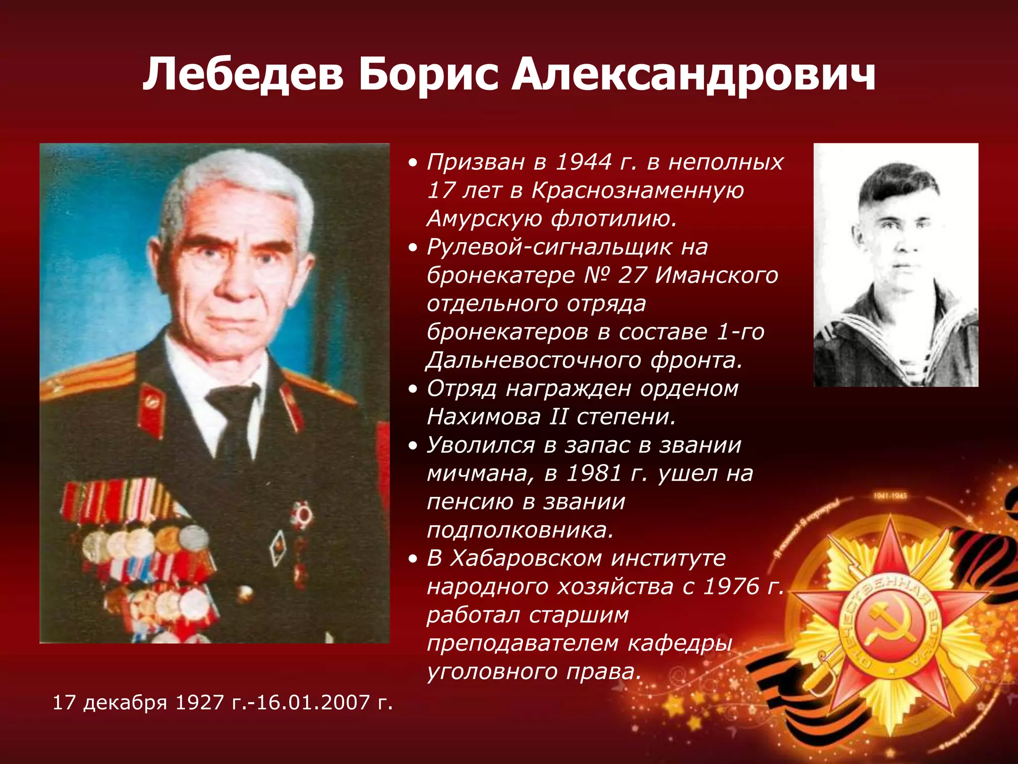 • Призван в 1944 г. в неполных
17 лет в Краснознаменную
Амурскую флотилию.
• Рулевой-сигнальщик на
бронекатере № 27 Иманского
отдельного отряда
бронекатеров в составе 1-го
Дальневосточного фронта.
• Отряд награжден орденом
Нахимова II степени.
• Уволился в запас в звании
мичмана, в 1981 г. ушел на
пенсию в звании
подполковника.
• В Хабаровском институте
народного хозяйства с 1976 г.
работал старшим
преподавателем кафедры
уголовного права.
17 декабря 1927 г.-16.01.2007 г.
Лебедев Борис Александрович
 